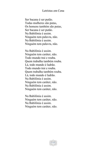 Letristas em Cena
1151
Ser bacana é ser putão.
Todas mulheres são putas,
Os homens também são putas,
Ser bacana é ser putão.
Na Babilônia é assim.
Ninguém tem palavra, não.
Na Babilônia é assim.
Ninguém tem palavra, não.
Na Babilônia é assim.
Ninguém tem caráter, não.
Todo mundo trai e rouba.
Quem trabalha também rouba.
Lá, todo mundo é ladrão.
Todo mundo trai e rouba.
Quem trabalha também rouba.
Lá, todo mundo é ladrão.
Na Babilônia é assim.
Ninguém tem caráter, não.
Na Babilônia é assim.
Ninguém tem caráter, não.
Na Babilônia é assim.
Ninguém tem caráter, não.
Na Babilônia é assim.
Ninguém tem caráter, não.
 