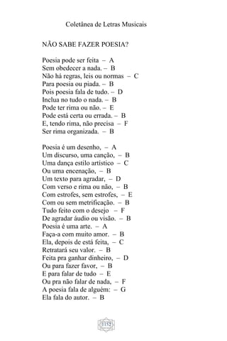 Coletânea de Letras Musicais
1152
NÃO SABE FAZER POESIA?
Poesia pode ser feita – A
Sem obedecer a nada. – B
Não há regras, leis ou normas – C
Para poesia ou piada. – B
Pois poesia fala de tudo. – D
Inclua no tudo o nada. – B
Pode ter rima ou não. – E
Pode está certa ou errada. – B
E, tendo rima, não precisa – F
Ser rima organizada. – B
Poesia é um desenho, – A
Um discurso, uma canção, – B
Uma dança estilo artístico – C
Ou uma encenação, – B
Um texto para agradar, – D
Com verso e rima ou não, – B
Com estrofes, sem estrofes, – E
Com ou sem metrificação. – B
Tudo feito com o desejo – F
De agradar áudio ou visão. – B
Poesia é uma arte. – A
Faça-a com muito amor. – B
Ela, depois de está feita, – C
Retratará seu valor. – B
Feita pra ganhar dinheiro, – D
Ou para fazer favor, – B
E para falar de tudo – E
Ou pra não falar de nada, – F
A poesia fala de alguém: – G
Ela fala do autor. – B
 