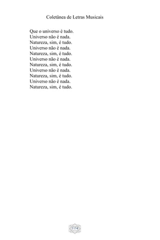 Coletânea de Letras Musicais
1154
Que o universo é tudo.
Universo não é nada.
Natureza, sim, é tudo.
Universo não é nada.
Natureza, sim, é tudo.
Universo não é nada.
Natureza, sim, é tudo.
Universo não é nada.
Natureza, sim, é tudo.
Universo não é nada.
Natureza, sim, é tudo.
 
