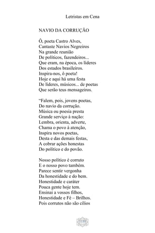 Letristas em Cena
1155
NAVIO DA CORRUÇÃO
Ô, poeta Castro Alves,
Cantaste Navios Negreiros
Na grande reunião
De políticos, fazendeiros...
Que eram, na época, os líderes
Dos estados brasileiros.
Inspira-nos, ô poeta!
Hoje e aqui há uma festa
De líderes, músicos... de poetas
Que serão teus mensageiros.
“Falem, pois, jovens poetas,
Do navio da corrução.
Música ou poesia presta
Grande serviço à nação:
Lembra, orienta, adverte,
Chama o povo à atenção,
Inspira novos poetas,
Desta e das demais festas,
A cobrar ações honestas
Do político e do povão.
Nosso político é corruto
E o nosso povo também.
Parece sentir vergonha
Da honestidade e do bem.
Honestidade e caráter
Pouca gente hoje tem.
Ensinai a vossos filhos,
Honestidade e Fé – Brilhos.
Pois corrutos não são cílios
 