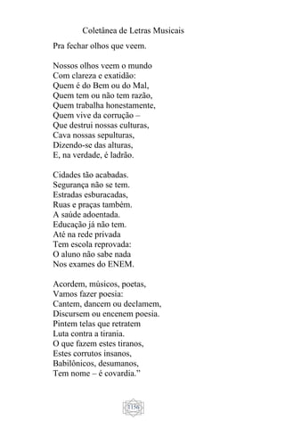 Coletânea de Letras Musicais
1156
Pra fechar olhos que veem.
Nossos olhos veem o mundo
Com clareza e exatidão:
Quem é do Bem ou do Mal,
Quem tem ou não tem razão,
Quem trabalha honestamente,
Quem vive da corrução –
Que destrui nossas culturas,
Cava nossas sepulturas,
Dizendo-se das alturas,
E, na verdade, é ladrão.
Cidades tão acabadas.
Segurança não se tem.
Estradas esburacadas,
Ruas e praças também.
A saúde adoentada.
Educação já não tem.
Até na rede privada
Tem escola reprovada:
O aluno não sabe nada
Nos exames do ENEM.
Acordem, músicos, poetas,
Vamos fazer poesia:
Cantem, dancem ou declamem,
Discursem ou encenem poesia.
Pintem telas que retratem
Luta contra a tirania.
O que fazem estes tiranos,
Estes corrutos insanos,
Babilônicos, desumanos,
Tem nome – é covardia.”
 