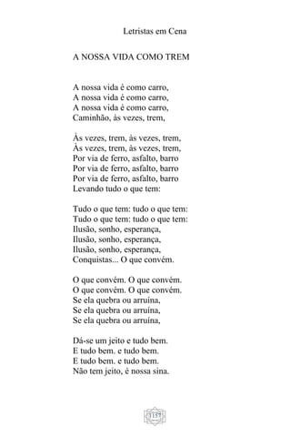 Letristas em Cena
1157
A NOSSA VIDA COMO TREM
A nossa vida é como carro,
A nossa vida é como carro,
A nossa vida é como carro,
Caminhão, às vezes, trem,
Às vezes, trem, às vezes, trem,
Às vezes, trem, às vezes, trem,
Por via de ferro, asfalto, barro
Por via de ferro, asfalto, barro
Por via de ferro, asfalto, barro
Levando tudo o que tem:
Tudo o que tem: tudo o que tem:
Tudo o que tem: tudo o que tem:
Ilusão, sonho, esperança,
Ilusão, sonho, esperança,
Ilusão, sonho, esperança,
Conquistas... O que convém.
O que convém. O que convém.
O que convém. O que convém.
Se ela quebra ou arruína,
Se ela quebra ou arruína,
Se ela quebra ou arruína,
Dá-se um jeito e tudo bem.
E tudo bem. e tudo bem.
E tudo bem. e tudo bem.
Não tem jeito, é nossa sina.
 
