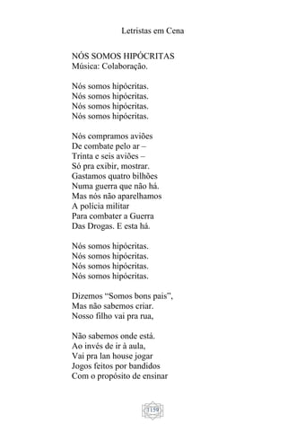 Letristas em Cena
1159
NÓS SOMOS HIPÓCRITAS
Música: Colaboração.
Nós somos hipócritas.
Nós somos hipócritas.
Nós somos hipócritas.
Nós somos hipócritas.
Nós compramos aviões
De combate pelo ar –
Trinta e seis aviões –
Só pra exibir, mostrar.
Gastamos quatro bilhões
Numa guerra que não há.
Mas nós não aparelhamos
A polícia militar
Para combater a Guerra
Das Drogas. E esta há.
Nós somos hipócritas.
Nós somos hipócritas.
Nós somos hipócritas.
Nós somos hipócritas.
Dizemos “Somos bons pais”,
Mas não sabemos criar.
Nosso filho vai pra rua,
Não sabemos onde está.
Ao invés de ir à aula,
Vai pra lan house jogar
Jogos feitos por bandidos
Com o propósito de ensinar
 