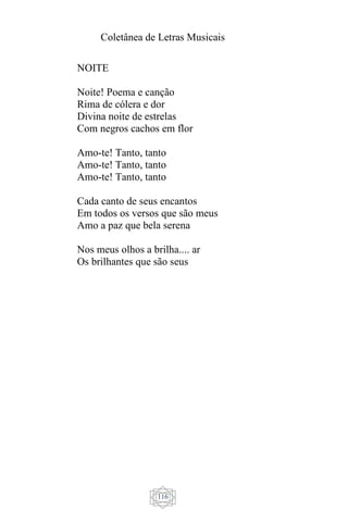 Coletânea de Letras Musicais
116
NOITE
Noite! Poema e canção
Rima de cólera e dor
Divina noite de estrelas
Com negros cachos em flor
Amo-te! Tanto, tanto
Amo-te! Tanto, tanto
Amo-te! Tanto, tanto
Cada canto de seus encantos
Em todos os versos que são meus
Amo a paz que bela serena
Nos meus olhos a brilha.... ar
Os brilhantes que são seus
 