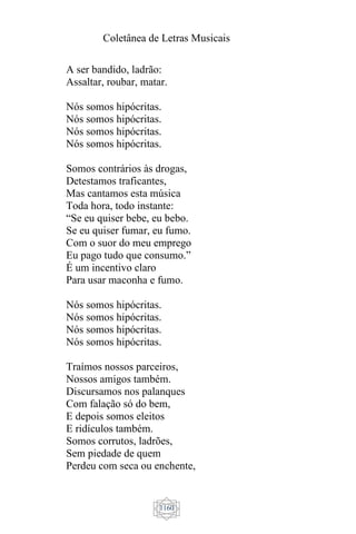 Coletânea de Letras Musicais
1160
A ser bandido, ladrão:
Assaltar, roubar, matar.
Nós somos hipócritas.
Nós somos hipócritas.
Nós somos hipócritas.
Nós somos hipócritas.
Somos contrários às drogas,
Detestamos traficantes,
Mas cantamos esta música
Toda hora, todo instante:
“Se eu quiser bebe, eu bebo.
Se eu quiser fumar, eu fumo.
Com o suor do meu emprego
Eu pago tudo que consumo.”
É um incentivo claro
Para usar maconha e fumo.
Nós somos hipócritas.
Nós somos hipócritas.
Nós somos hipócritas.
Nós somos hipócritas.
Traímos nossos parceiros,
Nossos amigos também.
Discursamos nos palanques
Com falação só do bem,
E depois somos eleitos
E ridículos também.
Somos corrutos, ladrões,
Sem piedade de quem
Perdeu com seca ou enchente,
 