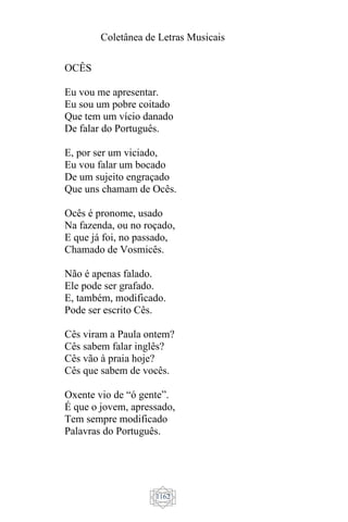 Coletânea de Letras Musicais
1162
OCÊS
Eu vou me apresentar.
Eu sou um pobre coitado
Que tem um vício danado
De falar do Português.
E, por ser um viciado,
Eu vou falar um bocado
De um sujeito engraçado
Que uns chamam de Ocês.
Ocês é pronome, usado
Na fazenda, ou no roçado,
E que já foi, no passado,
Chamado de Vosmicês.
Não é apenas falado.
Ele pode ser grafado.
E, também, modificado.
Pode ser escrito Cês.
Cês viram a Paula ontem?
Cês sabem falar inglês?
Cês vão à praia hoje?
Cês que sabem de vocês.
Oxente vio de “ó gente”.
É que o jovem, apressado,
Tem sempre modificado
Palavras do Português.
 
