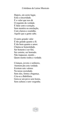 Coletânea de Letras Musicais
1164
Depois, em sexto lugar,
Está a sinceridade.
É o valor que nos dá
O requinte da verdade.
É falar com o coração,
Sem mentira ou enrolação,
Com clareza e exatidão,
Aquilo que a gente sabe.
O outro grande valor
É tão grande quanto a fé.
É tão bom quanto o amor.
Chama-se honestidade.
Ser honesto é ser fiel,
Ser correto, ser honrado.
Não trapacear, mentir...
Quem mente rouba a verdade.
Crianças, jovens e senhores,
Atentem pra esta verdade.
Existem sete valores
Na nossa sociedade.
Sem eles, forma a bagunça,
Cria-se a Babilônia.
Gera-se um povo sem honra,
Sem cultura e sem vergonha.
 
