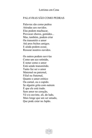 Letristas em Cena
1165
PALAVRAS SÃO COMO PEDRAS
Palavras são como pedras
Atiradas aos ouvidos.
Elas podem machucar,
Provocar choros, gemidos...
Mas, também, podem criar
Ou transmitir o amor
Até pros bichos amigos.
E ainda podem ecoar,
Ressoar noutros ouvidos.
Os outros podem ouvi-las
Como um eco retinido,
E notar como o amor
Está sendo transmitido.
Tanto faz ser o amor
Maternal ou paternal,
Filial ou fraternal,
Quanto o amor erótico
Ou carnal, ou o cupido.
Se alguém grita com outrem
É que ele está irado.
Sem amor no coração,
Vê o/a ouvinte, ali, do lado,
Mais longe que um ser amado,
Que pode estar no Japão.
 