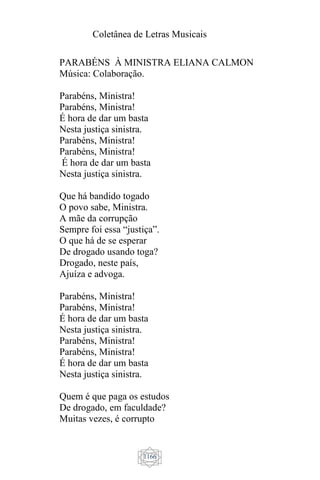 Coletânea de Letras Musicais
1166
PARABÉNS À MINISTRA ELIANA CALMON
Música: Colaboração.
Parabéns, Ministra!
Parabéns, Ministra!
É hora de dar um basta
Nesta justiça sinistra.
Parabéns, Ministra!
Parabéns, Ministra!
É hora de dar um basta
Nesta justiça sinistra.
Que há bandido togado
O povo sabe, Ministra.
A mãe da corrupção
Sempre foi essa “justiça”.
O que há de se esperar
De drogado usando toga?
Drogado, neste país,
Ajuíza e advoga.
Parabéns, Ministra!
Parabéns, Ministra!
É hora de dar um basta
Nesta justiça sinistra.
Parabéns, Ministra!
Parabéns, Ministra!
É hora de dar um basta
Nesta justiça sinistra.
Quem é que paga os estudos
De drogado, em faculdade?
Muitas vezes, é corrupto
 