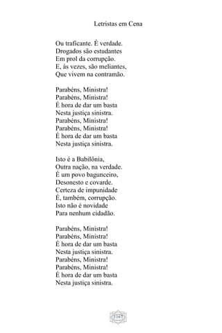 Letristas em Cena
1167
Ou traficante. É verdade.
Drogados são estudantes
Em prol da corrupção.
E, às vezes, são meliantes,
Que vivem na contramão.
Parabéns, Ministra!
Parabéns, Ministra!
É hora de dar um basta
Nesta justiça sinistra.
Parabéns, Ministra!
Parabéns, Ministra!
É hora de dar um basta
Nesta justiça sinistra.
Isto é a Babilônia,
Outra nação, na verdade.
É um povo bagunceiro,
Desonesto e covarde.
Certeza de impunidade
É, também, corrupção.
Isto não é novidade
Para nenhum cidadão.
Parabéns, Ministra!
Parabéns, Ministra!
É hora de dar um basta
Nesta justiça sinistra.
Parabéns, Ministra!
Parabéns, Ministra!
É hora de dar um basta
Nesta justiça sinistra.
 