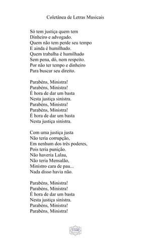 Coletânea de Letras Musicais
1168
Só tem justiça quem tem
Dinheiro e advogado.
Quem não tem perde seu tempo
E ainda é humilhado.
Quem trabalha é humilhado
Sem pena, dó, nem respeito.
Por não ter tempo e dinheiro
Para buscar seu direito.
Parabéns, Ministra!
Parabéns, Ministra!
É hora de dar um basta
Nesta justiça sinistra.
Parabéns, Ministra!
Parabéns, Ministra!
É hora de dar um basta
Nesta justiça sinistra.
Com uma justiça justa
Não teria corrupção,
Em nenhum dos três poderes,
Pois teria punição.
Não haveria Lalau,
Não teria Mensalão,
Ministro cara de pau...
Nada disso havia não.
Parabéns, Ministra!
Parabéns, Ministra!
É hora de dar um basta
Nesta justiça sinistra.
Parabéns, Ministra!
Parabéns, Ministra!
 