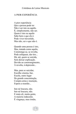 Coletânea de Letras Musicais
1170
A PIOR EXPERIÊNCIA
A pior experiência
Que a pessoa pode ter
Não é ser isto ou aquilo.
É, simplesmente, não ser.
Quem é isto ou aquilo
Sabe bem o que ele é.
Pode viver travestido,
Mas não, ser o que não é.
Quando uma pessoa é isto,
Mas, tratada como aquilo,
Constrange-se, se revolta,
Pode esfaquear, dar tiro...
Há, até, quem se suicida,
Sem deixar explicação.
Devido ao constrangimento,
À revolta, à depressão...
Mas, para se suicidar,
Escolhe cinema, bar,
Escola, outro lugar
De grande concentração,
Compra arma e munição,
Espera a reunião...
Isto né loucura, não.
Isto né loucura, não.
E mata ali, muita gente,
A maioria indecente.
É vingança, meu irmão,
 