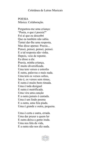 Coletânea de Letras Musicais
1172
POESIA
Música: Colaboração.
Perguntou-me uma criança:
“Poeta, o que é poesia?"
Foi aí que eu descobri
Que eu também não sabia.
Tentei dar-lhe uma resposta,
Mas disse apenas: Poesia...
Pensei, pensei, pensei, pensei.
E a tal resposta não vinha.
Depois, veio de repente.
Eu disse a ela:
Poesia, minha criança,
É muito diversificada.
Uma tem versos e estrofes
E outra, palavras e mais nada.
Uma tem os versos soltos,
Isto é, os versos sem rimas,
E outra é muito bem rimada.
Uma é toda desigual
E outra é metrificada.
Uma vira uma canção
E a outra jamais é cantada.
Uma é um lindo poema
E a outra, uma feia piada.
Uma é grande e outra, pequena.
Uma é certa e outra, errada.
Uma dar prazer a quem ler
E outra deixa a gente irada.
Uma nos fala da vida,
E a outra não nos diz nada.
 