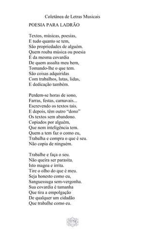 Coletânea de Letras Musicais
1174
POESIA PARA LADRÃO
Textos, músicas, poesias,
E tudo quanto se tem,
São propriedades de alguém.
Quem rouba música ou poesia
É da mesma covardia
De quem assalta meu bem,
Tomando-lhe o que tem.
São coisas adquiridas
Com trabalhos, lutas, lidas,
E dedicação também.
Perdem-se horas de sono,
Farras, festas, carnavais...
Escrevendo os textos tais.
E depois, têm outro “dono”
Os textos sem abandono.
Copiados por alguém,
Que nem inteligência tem.
Quem a tem faz o como eu,
Trabalha e compra o que é seu.
Não copia de ninguém.
Trabalhe e faça o seu.
Não queira ser parasita.
Isto magoa e irrita.
Tire o olho do que é meu.
Seja honesto como eu,
Sanguessuga sem-vergonha.
Sua covardia é tamanha
Que tira a empolgação
De qualquer um cidadão
Que trabalhe como eu.
 