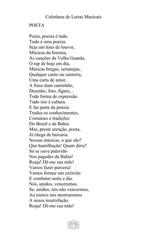 Coletânea de Letras Musicais
1176
POETA
Poeta, poesia é tudo.
Tudo é uma poesia.
Seja um hino de louvor,
Músicas da boemia,
As canções da Velha Guarda,
O rap de hoje em dia,
Músicas bregas, sertanejas,
Qualquer canto ou cantoria,
Uma carta de amor,
A frase dum caminhão,
Desenho, foto, figura...
Toda forma de expressão.
Tudo isto é cultura.
E faz parte da poesia.
Traduz os conhecimentos,
Costumes e tradições
Do Brasil e da Bahia.
Mas, preste atenção, poeta,
Já chega de baixaria.
Nossas músicas, o que são?
Que humilhação! Quem diria?
Só se ouve palavrão
Nos pagodes da Bahia!
Reaja! Dê-me sua mão!
Vamos fazer parceria!
Vamos formar um exército
E combater noite e dia.
Nós, unidos, venceremos.
Se, unidos, nós não vencermos,
Ao menos nós mostraremos
A nossa insatisfação.
Reaja! Dê-me sua mão!
 