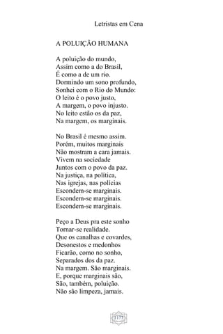 Letristas em Cena
1177
A POLUIÇÃO HUMANA
A poluição do mundo,
Assim como a do Brasil,
É como a de um rio.
Dormindo um sono profundo,
Sonhei com o Rio do Mundo:
O leito é o povo justo,
A margem, o povo injusto.
No leito estão os da paz,
Na margem, os marginais.
No Brasil é mesmo assim.
Porém, muitos marginais
Não mostram a cara jamais.
Vivem na sociedade
Juntos com o povo da paz.
Na justiça, na política,
Nas igrejas, nas polícias
Escondem-se marginais.
Escondem-se marginais.
Escondem-se marginais.
Peço a Deus pra este sonho
Tornar-se realidade.
Que os canalhas e covardes,
Desonestos e medonhos
Ficarão, como no sonho,
Separados dos da paz.
Na margem. São marginais.
E, porque marginais são,
São, também, poluição.
Não são limpeza, jamais.
 