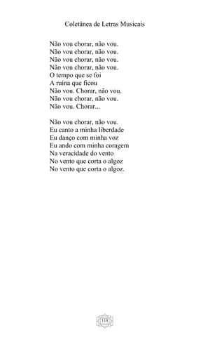 Coletânea de Letras Musicais
118
Não vou chorar, não vou.
Não vou chorar, não vou.
Não vou chorar, não vou.
Não vou chorar, não vou.
O tempo que se foi
A ruína que ficou
Não vou. Chorar, não vou.
Não vou chorar, não vou.
Não vou. Chorar...
Não vou chorar, não vou.
Eu canto a minha liberdade
Eu danço com minha voz
Eu ando com minha coragem
Na veracidade do vento
No vento que corta o algoz
No vento que corta o algoz.
 