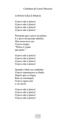 Coletânea de Letras Musicais
1180
O POVO NÃO É PINICO
O povo não é pinico!
O povo não é pinico!
O povo não é pinico!
O povo não é pinico!
Pensaram que o povo era pinico.
E o povo do passado admitiu.
Mas nessa nova era
O povo reagiu:
“Pinico é a puta
que pariu.”
O povo não é pinico!
O povo não é pinico!
O povo não é pinico!
O povo não é pinico!
Quando o Rato era candidato
O povo esperançoso se iludiu.
Depois que se elegeu
Rato se corrompeu.
O povo agora está
a ver navio.
O povo não é pinico!
O povo não é pinico!
O povo não é pinico!
O povo não é pinico!
 
