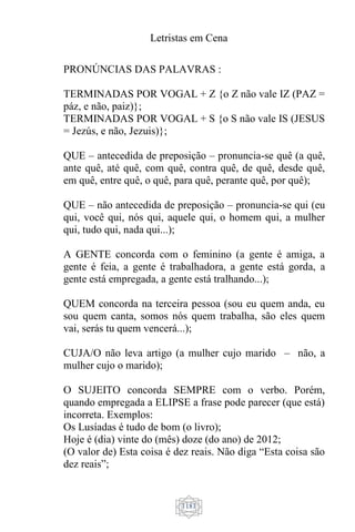 Letristas em Cena
1181
PRONÚNCIAS DAS PALAVRAS :
TERMINADAS POR VOGAL + Z {o Z não vale IZ (PAZ =
páz, e não, paiz)};
TERMINADAS POR VOGAL + S {o S não vale IS (JESUS
= Jezús, e não, Jezuis)};
QUE – antecedida de preposição – pronuncia-se quê (a quê,
ante quê, até quê, com quê, contra quê, de quê, desde quê,
em quê, entre quê, o quê, para quê, perante quê, por quê);
QUE – não antecedida de preposição – pronuncia-se qui (eu
qui, você qui, nós qui, aquele qui, o homem qui, a mulher
qui, tudo qui, nada qui...);
A GENTE concorda com o feminino (a gente é amiga, a
gente é feia, a gente é trabalhadora, a gente está gorda, a
gente está empregada, a gente está tralhando...);
QUEM concorda na terceira pessoa (sou eu quem anda, eu
sou quem canta, somos nós quem trabalha, são eles quem
vai, serás tu quem vencerá...);
CUJA/O não leva artigo (a mulher cujo marido – não, a
mulher cujo o marido);
O SUJEITO concorda SEMPRE com o verbo. Porém,
quando empregada a ELIPSE a frase pode parecer (que está)
incorreta. Exemplos:
Os Lusíadas é tudo de bom (o livro);
Hoje é (dia) vinte do (mês) doze (do ano) de 2012;
(O valor de) Esta coisa é dez reais. Não diga “Esta coisa são
dez reais”;
 