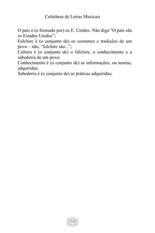 Coletânea de Letras Musicais
1182
O país é (o formado por) os E. Unidos. Não diga “O país são
os Estados Unidos”;
Folclore é (o conjunto de) os costumes e tradições de um
povo – não, “folclore são...”;
Cultura é (o conjunto de) o folclore, o conhecimento e a
sabedoria de um povo;
Conhecimento é (o conjunto de) as informações, ou teorias,
adquiridas;
Sabedoria é (o conjunto de) as práticas adquiridas;
 