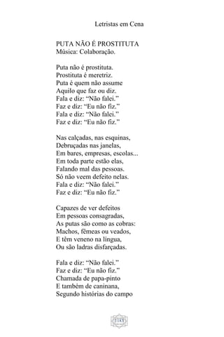 Letristas em Cena
1183
PUTA NÃO É PROSTITUTA
Música: Colaboração.
Puta não é prostituta.
Prostituta é meretriz.
Puta é quem não assume
Aquilo que faz ou diz.
Fala e diz: “Não falei.”
Faz e diz: “Eu não fiz.”
Fala e diz: “Não falei.”
Faz e diz: “Eu não fiz.”
Nas calçadas, nas esquinas,
Debruçadas nas janelas,
Em bares, empresas, escolas...
Em toda parte estão elas,
Falando mal das pessoas.
Só não veem defeito nelas.
Fala e diz: “Não falei.”
Faz e diz: “Eu não fiz.”
Capazes de ver defeitos
Em pessoas consagradas,
As putas são como as cobras:
Machos, fêmeas ou veados,
E têm veneno na língua,
Ou são ladras disfarçadas.
Fala e diz: “Não falei.”
Faz e diz: “Eu não fiz.”
Chamada de papa-pinto
E também de caninana,
Segundo histórias do campo
 