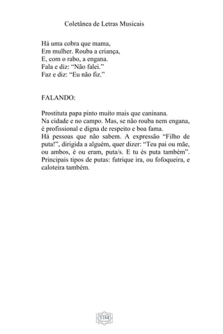 Coletânea de Letras Musicais
1184
Há uma cobra que mama,
Em mulher. Rouba a criança,
E, com o rabo, a engana.
Fala e diz: “Não falei.”
Faz e diz: “Eu não fiz.”
FALANDO:
Prostituta papa pinto muito mais que caninana.
Na cidade e no campo. Mas, se não rouba nem engana,
é profissional e digna de respeito e boa fama.
Há pessoas que não sabem. A expressão “Filho de
puta!”, dirigida a alguém, quer dizer: “Teu pai ou mãe,
ou ambos, é ou eram, puta/s. E tu és puta também”.
Principais tipos de putas: futrique ira, ou fofoqueira, e
caloteira também.
 