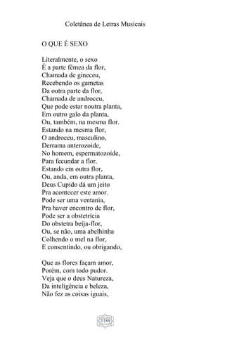 Coletânea de Letras Musicais
1186
O QUE É SEXO
Literalmente, o sexo
É a parte fêmea da flor,
Chamada de gineceu,
Recebendo os gametas
Da outra parte da flor,
Chamada de androceu,
Que pode estar noutra planta,
Em outro galo da planta,
Ou, também, na mesma flor.
Estando na mesma flor,
O androceu, masculino,
Derrama anterozoide,
No homem, espermatozoide,
Para fecundar a flor.
Estando em outra flor,
Ou, anda, em outra planta,
Deus Cupido dá um jeito
Pra acontecer este amor.
Pode ser uma ventania,
Pra haver encontro de flor,
Pode ser a obstetrícia
Do obstetra beija-flor,
Ou, se não, uma abelhinha
Colhendo o mel na flor,
E consentindo, ou obrigando,
Que as flores façam amor,
Porém, com todo pudor.
Veja que o deus Natureza,
Da inteligência e beleza,
Não fez as coisas iguais,
 