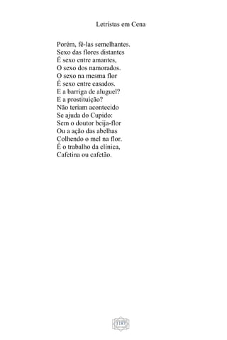 Letristas em Cena
1187
Porém, fê-las semelhantes.
Sexo das flores distantes
É sexo entre amantes,
O sexo dos namorados.
O sexo na mesma flor
É sexo entre casados.
E a barriga de aluguel?
E a prostituição?
Não teriam acontecido
Se ajuda do Cupido:
Sem o doutor beija-flor
Ou a ação das abelhas
Colhendo o mel na flor.
É o trabalho da clínica,
Cafetina ou cafetão.
 