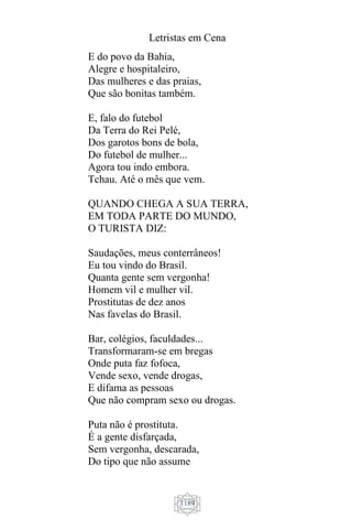 Letristas em Cena
1189
E do povo da Bahia,
Alegre e hospitaleiro,
Das mulheres e das praias,
Que são bonitas também.
E, falo do futebol
Da Terra do Rei Pelé,
Dos garotos bons de bola,
Do futebol de mulher...
Agora tou indo embora.
Tchau. Até o mês que vem.
QUANDO CHEGA A SUA TERRA,
EM TODA PARTE DO MUNDO,
O TURISTA DIZ:
Saudações, meus conterrâneos!
Eu tou vindo do Brasil.
Quanta gente sem vergonha!
Homem vil e mulher vil.
Prostitutas de dez anos
Nas favelas do Brasil.
Bar, colégios, faculdades...
Transformaram-se em bregas
Onde puta faz fofoca,
Vende sexo, vende drogas,
E difama as pessoas
Que não compram sexo ou drogas.
Puta não é prostituta.
É a gente disfarçada,
Sem vergonha, descarada,
Do tipo que não assume
 
