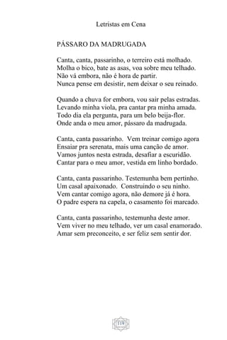 Letristas em Cena
119
PÁSSARO DA MADRUGADA
Canta, canta, passarinho, o terreiro está molhado.
Molha o bico, bate as asas, voa sobre meu telhado.
Não vá embora, não é hora de partir.
Nunca pense em desistir, nem deixar o seu reinado.
Quando a chuva for embora, vou sair pelas estradas.
Levando minha viola, pra cantar pra minha amada.
Todo dia ela pergunta, para um belo beija-flor.
Onde anda o meu amor, pássaro da madrugada.
Canta, canta passarinho. Vem treinar comigo agora
Ensaiar pra serenata, mais uma canção de amor.
Vamos juntos nesta estrada, desafiar a escuridão.
Cantar para o meu amor, vestida em linho bordado.
Canta, canta passarinho. Testemunha bem pertinho.
Um casal apaixonado. Construindo o seu ninho.
Vem cantar comigo agora, não demore já é hora.
O padre espera na capela, o casamento foi marcado.
Canta, canta passarinho, testemunha deste amor.
Vem viver no meu telhado, ver um casal enamorado.
Amar sem preconceito, e ser feliz sem sentir dor.
 