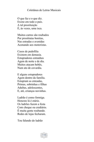 Coletânea de Letras Musicais
1190
O que faz e o que diz.
Existe em todo o país.
A tal prostituição
É, às vezes, uma isca.
Muitos carros são roubados
Por prostitutas bonitas,
Nas estradas e avenidas
Acenando aos motoristas.
Casos de pedofilia
Existem em demasia.
Estupradores estranhos
Agem de noite e de dia.
Muitos atacam bebês,
Num ato de covardia.
E alguns estupradores
Agem dentro da família.
Estupram as enteadas,
Primas, sobrinhas e filhas
Adultas, adolescentes,
E, até, crianças novinhas.
Ladrão é como formiga.
Honesto lá é otário.
Os ladrões fazem a festa
Com cheque ou crediário.
É muita gente roubando.
Redes de lojas fecharam.
Tou falando do ladrão
 
