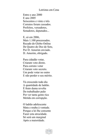 Letristas em Cena
1193
Entre o ano 2000
E ano 2005
Seiscentos e vinte e três
Corrutos foram cassados.
Prefeitos, vereadores,
Senadores, deputados...
E, só em 2006,
Mais 1.100 processados.
Recado do Globo Online
De Quatro do Dez de Sete,
Por D. Amorim enviado.
D. Amorim, obrigado.
Para cidadão votar,
Criaram voto direto.
Para corruto votar
Criaram voto secreto.
Um pode votar no outro
E não perder o seu mérito.
Tá crescendo todo dia
A quantidade de ladrão.
É fruto duma revolta
Do trabalhador peão
Por ver tanta gente rica
Metida em corrupção.
O ladrão adolescente
Mata e rouba à vontade.
Porque a lei lhe consente
Fazer esta atrocidade.
Só será um marginal
Após a maioridade.
 