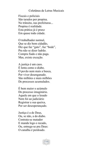 Coletânea de Letras Musicais
1194
Fiscais e policiais
São tarados por propina.
No trânsito, nas prefeituras...
Propina é realidade.
Esta prática já é praxe
Em quase toda cidade.
O trabalhador normal,
Que se diz bom cidadão,
Diz que faz “gato”, faz “bode”,
Pra não se dizer ladrão.
Compra fiado e não paga.
Mas, existe exceção.
A justiça é um caos.
É lenta como o diabo.
O povão nem mais a busca,
Por viver desenganado.
São milhões e mais milhões
De processos acumulados.
É bem maior o acúmulo
Do processo imaginário.
Aquele em que o lesado
Nem foi ao judiciário
Registrar a sua queixa,
Por ser desesperançado.
Justiça é a de Deus,
Ou, se não, a do diabo.
Contrata-se matador
E manda logo o recado,
Ou, entrega-se pra Deus:
O canalha é perdoado.
 