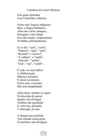 Coletânea de Letras Musicais
1198
Esta gente aprendeu
Com Cebolinha e Mônica.
Falam mal, línguas indígenas!
Bem, a língua babilônica.
Além dos vários sotaques,
Português é mal falado
Em todo estado, simplesmente.
Na Bahia, principalmente.
Lá se diz: “casá”, “corrê”,
“Namorá”, “amá”, “amô”,
“Resistrá” e “iscrevê”,
“A sinhora”, o “sinhô”,
“Atrivido”, “arrilia”,
“Cuá”, “cua”, “cuadô”...
É cada vez mais difícil
A alfabetização.
Músicas, karaokês
E textos na internet,
Feitos sem a correção,
São uma atrapalhação.
Além disso, mudam as regras
Na desculpa de querer
Igualar com Portugal.
Acabam não igualando
E, com isso, piorando
A educação, já mau.
A dengue tem assolado.
Tem matado muita gente.
Os prefeitos não divulgam
 