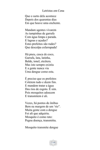 Letristas em Cena
1199
Que o surto dela acontece
Depois dos quarentas dias
Em que houve uma enchente.
Mandam agentes vivarem
As tampinhas de garrafa
Com água limpa e parada.
E lagoas e açudes?
Estes prefeitos são rudes?
Que desculpa esfarrapada!
Há pneu, casca de coco,
Garrafa, lata, latinha,
Balde, tonel, etcétera.
Mas isto sempre existiu
E a gente nunca viu
Uma dengue como esta.
É preciso que os prefeitos
Coletem tudo e deem fim.
E mandem tratar a água
Dos rios de esgoto. É sim.
Pois mosquitos adoecem
E transmitem é ali.
Vezes, há pontos de ônibus
Bem na margem de um ‘rio”.
Muita gente com a dengue
Foi ali que adquiriu.
Mosquito é como rato:
Pegou doença, transmitiu.
Mosquito transmite dengue
 