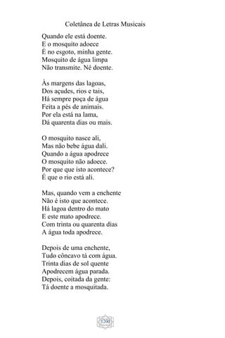 Coletânea de Letras Musicais
1200
Quando ele está doente.
E o mosquito adoece
É no esgoto, minha gente.
Mosquito de água limpa
Não transmite. Né doente.
Às margens das lagoas,
Dos açudes, rios e tais,
Há sempre poça de água
Feita a pés de animais.
Por ela está na lama,
Dá quarenta dias ou mais.
O mosquito nasce ali,
Mas não bebe água dali.
Quando a água apodrece
O mosquito não adoece.
Por que que isto acontece?
É que o rio está ali.
Mas, quando vem a enchente
Não é isto que acontece.
Há lagoa dentro do mato
E este mato apodrece.
Com trinta ou quarenta dias
A água toda apodrece.
Depois de uma enchente,
Tudo côncavo tá com água.
Trinta dias de sol quente
Apodrecem água parada.
Depois, coitada da gente:
Tá doente a mosquitada.
 