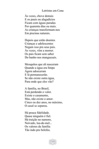 Letristas em Cena
1201
Às vezes, chove demais
E os pauis ou alagadícios
Ficam com águas paradas
Por quarenta dias ou mais.
As crianças transformam-nos
Em piscinas naturais.
Depois que estão doentes
Crianças e adolescentes
Negam isso pra seus pais.
Às vezes, vêm a morrer.
Os pais ficam sem saber
Do banho nos manguesais.
Mosquitos que ali nasceram
Quando a água era limpa
Agora adoeceram
E lá permanecerão.
Se não existe outra água,
Para onde que eles vão?
A família, no Brasil,
Está perdendo o valor.
Existe o casamento,
Mas, não existe o amor.
Cinco ou dez anos, no máximo,
O casal se separou.
Há pouca fidelidade.
Quase ninguém é fiel.
Há traição no namoro,
Noivado, lua-de-mel...
Os valores da família
Tão indo pro beleléu.
 