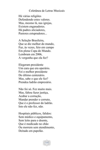 Coletânea de Letras Musicais
1202
Há várias religiões
Defendendo estes valores.
Mas, mesmo lá, nas igrejas,
Existem enganadores.
Há padres aliciadores,
Pastores estupradores...
A Seleção Brasileira,
Que se diz melhor do mundo,
Faz, às vezes, feio em campo
Em plena Copa do Mundo.
Lembram em 2006,
A vergonha que ela fez?
Elegeram presidente
Um cara que era operário.
Foi o melhor presidente
Do último centenário.
Mas, sabe o que ele fez?
Prendeu ladrão empresário.
Não foi só. Fez muito mais.
Mas, faltou fazer justiça,
Acabar a corrução,
Mandar prender o corruto,
Que é o professor do ladrão.
Isto ele não fez, não.
Hospitais públicos, falidos:
Sem médico e equipamento,
Sem leito para o doente,
Que é medicado no chão
Ou morrem sem atendimento,
Deitado em papelão.
 