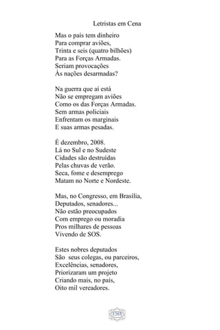 Letristas em Cena
1203
Mas o país tem dinheiro
Para comprar aviões,
Trinta e seis (quatro bilhões)
Para as Forças Armadas.
Seriam provocações
Às nações desarmadas?
Na guerra que aí está
Não se empregam aviões
Como os das Forças Armadas.
Sem armas policiais
Enfrentam os marginais
E suas armas pesadas.
É dezembro, 2008.
Lá no Sul e no Sudeste
Cidades são destruídas
Pelas chuvas de verão.
Seca, fome e desemprego
Matam no Norte e Nordeste.
Mas, no Congresso, em Brasília,
Deputados, senadores...
Não estão preocupados
Com emprego ou moradia
Pros milhares de pessoas
Vivendo de SOS.
Estes nobres deputados
São seus colegas, ou parceiros,
Excelências, senadores,
Priorizaram um projeto
Criando mais, no país,
Oito mil vereadores.
 