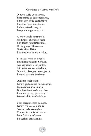 Coletânea de Letras Musicais
1204
O povo sofre com a seca,
Sem emprego ou esperanças,
E também sofre com chuva
E outras desgraças tantas.
E eles, criando cargos
Pro povo pagar as contas.
A crise assola no mundo.
No Brasil, enchente, seca
E milhões desempregados.
O Congresso Brasileiro
Gasta 80 milhões
Em mordomias, deputados,
E, talvez, mais de oitenta
Em mordomias no Senado.
São tão sérios e tão justos,
Tão sinceros, os senadores,
Que não divulgam seus gastos.
E como gastam, senhores.
Quase oitocentos mil
Foram gastos com horas extras,
Para aumentar o salário
Dos funcionários bonzinhos.
E vejam quanto gastaram
Só com chás e cafezinhos:
Com mantimentos da copa,
Foram cento e oitenta mil.
Só com achocolatados,
Cinquenta e seis mil reais.
Inda fizeram reformas
E queriam outras mais.
 