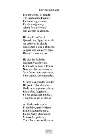 Letristas em Cena
1205
Enquanto isto, as cidades
Tão sendo abandonadas.
Falta emprego, saúde,
Escola e segurança.
Ainda falta merenda
Nas escolas de criança.
Há cidade no Brasil
Que não tem água encanada.
As crianças da cidade
Não sabem o que é chuveiro.
A água vem em carro-pipa
Durante o ano inteiro.
Há cidades isoladas.
Não têm vias fluviais,
Linhas de trem ou estradas.
Nem escolas pras crianças,
Sem futuro, sem esperança,
Sem sonhos, desenganadas.
Mesmo nas grandes cidades
Há pontos abandonados,
Onde moram povos pobres,
Excluídos, flagelados...
Só nas épocas de eleições
Tais pontos são visitados.
A cidade mais bonita
É, também, mais violenta
E menos aconchegante.
Lá, há dados alarmantes.
Muitos dos policiais
Trabalham pros traficantes.
 