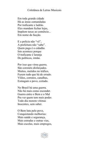 Coletânea de Letras Musicais
1206
Em toda grande cidade
Há as áreas comandadas
Por traficante e ladrão.
Eles mandam fechar lojas,
Impõem taxas ao comércio...
Em nome da facção.
E a polícia não “vê”,
A prefeitura não “sabe”.
Quem paga é o cidadão.
Isto acontece porque
O traficante é laranja
De políticos, irmão.
Por isso que virou guerra.
São coronéis disfarçados.
Muitos, metidos no tráfico,
Fazem tudo que há de errado.
Vilões, corrutos, canalhas,
Esmagam o povo, coitado.
No Brasil há uma guerra.
Não há mais como esconder.
Guerra entre o Bem e o Mal
Pra ver quem tem mais poder.
Todo dia morem vítimas
Inocentes, sem saber.
O Bem luta pelo povo,
Conquistando melhorias:
Mais saúde e segurança,
Mais estradas e outras vias,
Mais escolas, mais empregos,
 