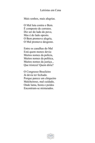 Letristas em Cena
1207
Mais sonhos, mais alegrias.
O Mal luta contra o Bem.
É composto de corrutos.
Diz ser do lado do povo,
Mas é do lado oposto.
O Bem promove alegria,
O Mal promove desgosto.
Entre os canalhas do Mal
Está quem menos devia:
Muitos nomes da polícia,
Muitos nomes da política,
Muitos nomes da justiça...
Que tristeza! Quem diria?
O Congresso Brasileiro
Já devia ter fechado.
Porque parece um chiqueiro
Malcheiroso, mal cuidado,
Onde lama, bosta e peidos
Encontram-se misturados.
 