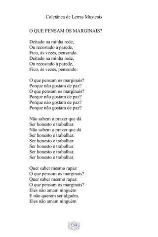 Coletânea de Letras Musicais
1208
O QUE PENSAM OS MARGINAIS?
Deitado na minha rede,
Ou recostado à parede,
Fico, às vezes, pensando.
Deitado na minha rede,
Ou recostado à parede,
Fico, às vezes, pensando:
O que pensam os marginais?
Porque não gostam de paz?
O que pensam os marginais?
Porque não gostam de paz?
Porque não gostam de paz?
Porque não gostam de paz?
Não sabem o prazer que dá
Ser honesto e trabalhar.
Não sabem o prazer que dá
Ser honesto e trabalhar.
Ser honesto e trabalhar.
Ser honesto e trabalhar.
Ser honesto e trabalhar.
Ser honesto e trabalhar.
Quer saber mesmo rapaz
O que pensam os marginais?
Quer saber mesmo rapaz
O que pensam os marginais?
Eles não amam ninguém
E não querem ser alguém.
Eles não amam ninguém
 