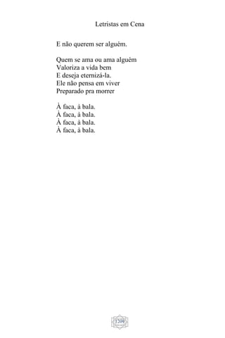Letristas em Cena
1209
E não querem ser alguém.
Quem se ama ou ama alguém
Valoriza a vida bem
E deseja eternizá-la.
Ele não pensa em viver
Preparado pra morrer
À faca, à bala.
À faca, à bala.
À faca, à bala.
À faca, à bala.
 