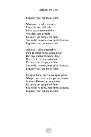 Letristas em Cena
121
E quero você, pra me escutar.
Não trance a trilha da sorte
Ratos de encruzilhada
Se eu cruzar teu caminho
Vão ficar sem estrada
Eu quero um tempo pra falar
Sou velho no rock, e na minha loucura.
E quero você, pra me escutar.
Afrouxa o cinto e requebra
Pare de torrar minha grana no ar
Devolva minha primeira idade
Que vou te ensinar a mamar
Eu quero um tempo pra falar
Sou velho no rock, e na minha loucura.
E quero você, pra me escutar.
Ele quer fama, quer mina, quer grana
Não preciso mais de tempo pra pensar
Já sou velho na cor dos cabelos
Eu quero um tempo pra falar
Sou velho no rock, e na minha loucura.
E quero você, pra me escutar.
 