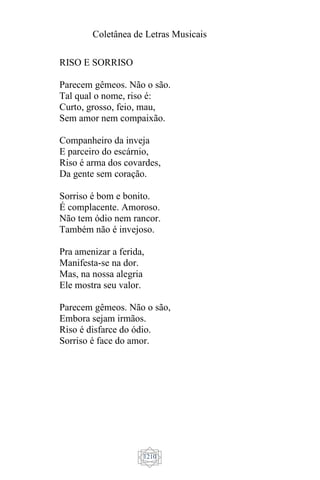 Coletânea de Letras Musicais
1210
RISO E SORRISO
Parecem gêmeos. Não o são.
Tal qual o nome, riso é:
Curto, grosso, feio, mau,
Sem amor nem compaixão.
Companheiro da inveja
E parceiro do escárnio,
Riso é arma dos covardes,
Da gente sem coração.
Sorriso é bom e bonito.
É complacente. Amoroso.
Não tem ódio nem rancor.
Também não é invejoso.
Pra amenizar a ferida,
Manifesta-se na dor.
Mas, na nossa alegria
Ele mostra seu valor.
Parecem gêmeos. Não o são,
Embora sejam irmãos.
Riso é disfarce do ódio.
Sorriso é face do amor.
 