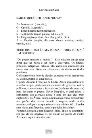 Letristas em Cena
1211
SABE O QUE QUER DIZER POESIA?
P – Pensamento (conceito);
O – Opinião (sugestão);
E – Entendimento (conhecimento);
S – Sentimento (amor, paixão, ódio, etc.);
I – Imaginação (pintura, desenho, grafite, etc.);
A – Abusão (oração, discurso, dança, música, cantiga,
canção, etc.);
TODO DISCURSO É UMA POESIA E TODA POESIA É
UM DISCURSO
“Os poetas mudam o mundo.” Esta máxima antiga quer
dizer que ser poeta é ser líder e vice-versa. Os líderes,
políticos, religiosos, artistas, etc. encantam multidões por
causa dos seus discursos eloquentes ou ditatórios (todos
poéticos).
O discurso é um jeito de alguém expressar o seu sentimento
ou desejo, portanto, uma poesia.
O poeta Antonio Frederico de Castro Alves aproveitou uma
reunião da qual participavam membros do governo, outros
políticos, comerciantes e fazendeiros (senhores de escravos)
para declamar o poema Navio Negreiro, o qual relata o
sofrimento dos escravos desde a hora em que eles eram
capturados, na África, sendo amontoados como mercadorias
nos porões dos navios durante a viagem, onde muitos
morriam, e depois, os que sobreviviam sofriam até o fim das
suas vidas, nas fazendas, casas e palácios brasileiros.
Portanto, a poesia é um discurso (lírico, épico ou dramático)
em prol de um objetivo. E, em alusão ao poema de Castro
Alves, eis aqui o meu discurso:
 