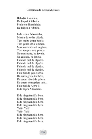 Coletânea de Letras Musicais
1214
Bebidas à vontade,
De Itapoã à Ribeira.
Praia em diversidade,
De Itapoã à Ribeira.
Inda tem o Pelourinho,
Mostra da velha cidade.
Tem muita gente bonita.
Tem gente séria também.
Mas, como disse Gregório,
Tem sempre uma pessoa
No transporte, na favela,
Na calçada, na janela,
Falando mal de alguém.
Falando mal de alguém.
Falando mal de alguém.
Falando mal de alguém.
Fala mal da gente séria,
Da outra gente também,
De quem não é da galera,
De quem nem galera tem...
Fala mal de A pra B
E de B pra A também.
E de ninguém fala bem.
E de ninguém fala bem.
E de ninguém fala bem.
E de ninguém fala bem.
Yeiô! Yeiá!
Yeiô! Yeiá!
E de ninguém fala bem.
E de ninguém fala bem.
E de ninguém fala bem.
 