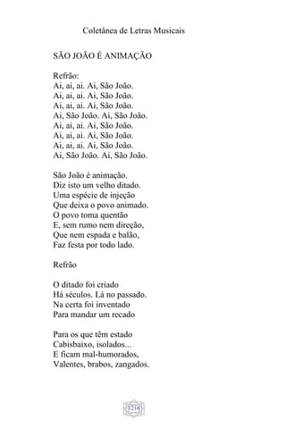 Coletânea de Letras Musicais
1216
SÃO JOÃO É ANIMAÇÃO
Refrão:
Ai, ai, ai. Ai, São João.
Ai, ai, ai. Ai, São João.
Ai, ai, ai. Ai, São João.
Ai, São João. Ai, São João.
Ai, ai, ai. Ai, São João.
Ai, ai, ai. Ai, São João.
Ai, ai, ai. Ai, São João.
Ai, São João. Ai, São João.
São João é animação.
Diz isto um velho ditado.
Uma espécie de injeção
Que deixa o povo animado.
O povo toma quentão
E, sem rumo nem direção,
Que nem espada e balão,
Faz festa por todo lado.
Refrão
O ditado foi criado
Há séculos. Lá no passado.
Na certa foi inventado
Para mandar um recado
Para os que têm estado
Cabisbaixo, isolados...
E ficam mal-humorados,
Valentes, brabos, zangados.
 